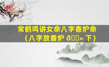 常鹤鸣讲女命八字香炉命（八字放香炉 🌻 下）